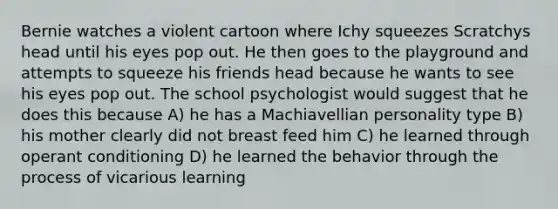 Bernie watches a violent cartoon where Ichy squeezes Scratchys head until his eyes pop out. He then goes to the playground and attempts to squeeze his friends head because he wants to see his eyes pop out. The school psychologist would suggest that he does this because A) he has a Machiavellian personality type B) his mother clearly did not breast feed him C) he learned through operant conditioning D) he learned the behavior through the process of vicarious learning