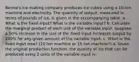 Bernie's ice-making company produces ice cubes using a 10-ton machine and electricity. The quantity of output, measured in terms of pounds of ice, is given in the accompanying table. a. What is the fixed input? What is the variable input? b. Calculate the marginal product of each unit of the variable input. Suppose a 50% increase in the size of the fixed input increases output by 100% for any given amount of the variable input. c. What is the fixed input now? (10 ton machine or 15 ton machine?) d. Given the original production function, the quanity of ice that can be produced using 2 units of the variable input is: