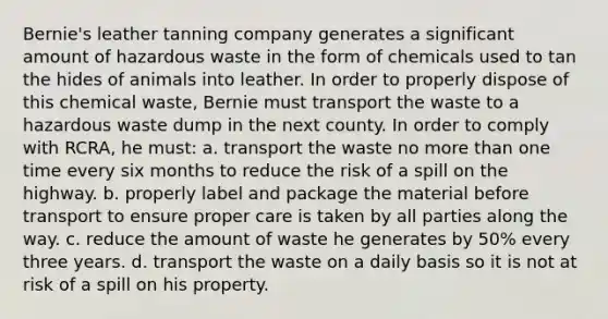 Bernie's leather tanning company generates a significant amount of hazardous waste in the form of chemicals used to tan the hides of animals into leather. In order to properly dispose of this chemical waste, Bernie must transport the waste to a hazardous waste dump in the next county. In order to comply with RCRA, he must: a. transport the waste no more than one time every six months to reduce the risk of a spill on the highway. b. properly label and package the material before transport to ensure proper care is taken by all parties along the way. c. reduce the amount of waste he generates by 50% every three years. d. transport the waste on a daily basis so it is not at risk of a spill on his property.