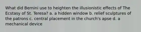 What did Bernini use to heighten the illusionistic effects of The Ecstasy of St. Teresa? a. a hidden window b. relief sculptures of the patrons c. central placement in the church's apse d. a mechanical device