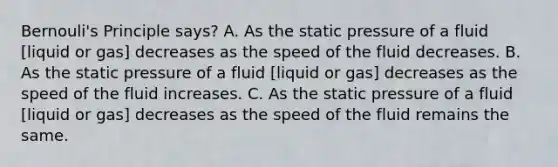 Bernouli's Principle says? A. As the static pressure of a fluid [liquid or gas] decreases as the speed of the fluid decreases. B. As the static pressure of a fluid [liquid or gas] decreases as the speed of the fluid increases. C. As the static pressure of a fluid [liquid or gas] decreases as the speed of the fluid remains the same.