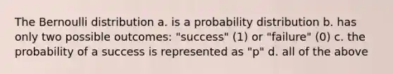 The Bernoulli distribution a. is a probability distribution b. has only two possible outcomes: "success" (1) or "failure" (0) c. the probability of a success is represented as "p" d. all of the above