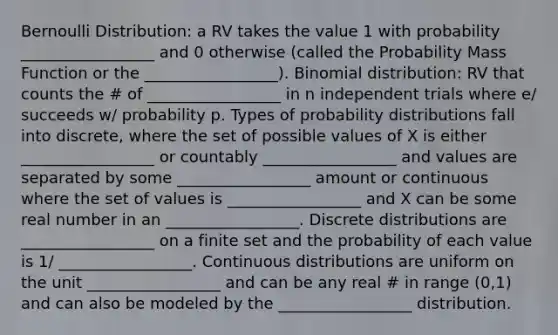 Bernoulli Distribution: a RV takes the value 1 with probability _________________ and 0 otherwise (called the Probability Mass Function or the _________________). Binomial distribution: RV that counts the # of _________________ in n independent trials where e/ succeeds w/ probability p. Types of probability distributions fall into discrete, where the set of possible values of X is either _________________ or countably _________________ and values are separated by some _________________ amount or continuous where the set of values is _________________ and X can be some real number in an _________________. Discrete distributions are _________________ on a finite set and the probability of each value is 1/ _________________. Continuous distributions are uniform on the unit _________________ and can be any real # in range (0,1) and can also be modeled by the _________________ distribution.