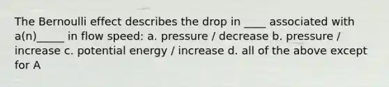 The Bernoulli effect describes the drop in ____ associated with a(n)_____ in flow speed: a. pressure / decrease b. pressure / increase c. potential energy / increase d. all of the above except for A