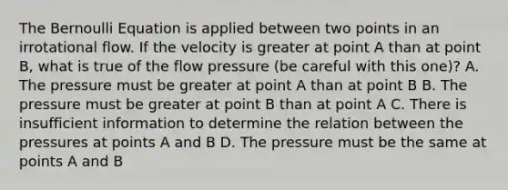 The Bernoulli Equation is applied between two points in an irrotational flow. If the velocity is greater at point A than at point B, what is true of the flow pressure (be careful with this one)? A. The pressure must be greater at point A than at point B B. The pressure must be greater at point B than at point A C. There is insufficient information to determine the relation between the pressures at points A and B D. The pressure must be the same at points A and B