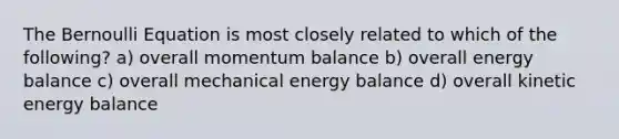 The Bernoulli Equation is most closely related to which of the following? a) overall momentum balance b) overall energy balance c) overall mechanical energy balance d) overall kinetic energy balance