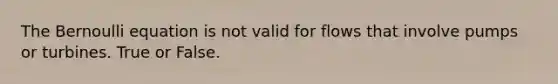 The Bernoulli equation is not valid for flows that involve pumps or turbines. True or False.