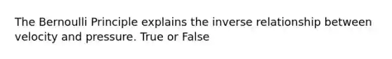 The Bernoulli Principle explains the inverse relationship between velocity and pressure. True or False