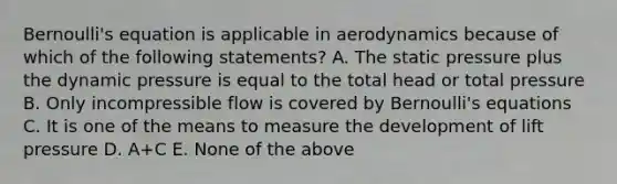 Bernoulli's equation is applicable in aerodynamics because of which of the following statements? A. The static pressure plus the dynamic pressure is equal to the total head or total pressure B. Only incompressible flow is covered by Bernoulli's equations C. It is one of the means to measure the development of lift pressure D. A+C E. None of the above