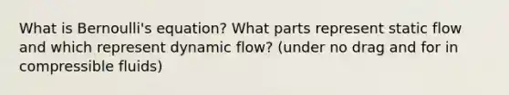 What is Bernoulli's equation? What parts represent static flow and which represent dynamic flow? (under no drag and for in compressible fluids)