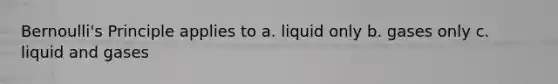 Bernoulli's Principle applies to a. liquid only b. gases only c. liquid and gases