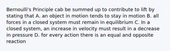 Bernoulli's Principle cab be summed up to contribute to lift by stating that A. an object in motion tends to stay in motion B. all forces in a closed system must remain in equilibrium C. In a closed system, an increase in velocity must result in a decrease in pressure D. for every action there is an equal and opposite reaction