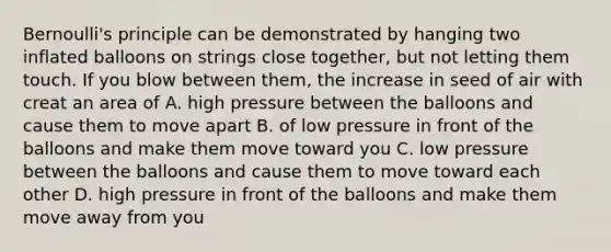 Bernoulli's principle can be demonstrated by hanging two inflated balloons on strings close together, but not letting them touch. If you blow between them, the increase in seed of air with creat an area of A. high pressure between the balloons and cause them to move apart B. of low pressure in front of the balloons and make them move toward you C. low pressure between the balloons and cause them to move toward each other D. high pressure in front of the balloons and make them move away from you