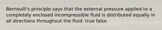 Bernoulli's principle says that the external pressure applied to a completely enclosed incompressible fluid is distributed equally in all directions throughout the fluid. true false