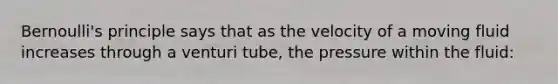 Bernoulli's principle says that as the velocity of a moving fluid increases through a venturi tube, the pressure within the fluid: