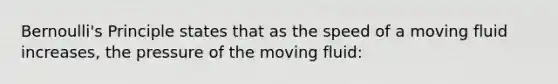 Bernoulli's Principle states that as the speed of a moving fluid increases, the pressure of the moving fluid: