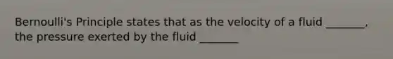 Bernoulli's Principle states that as the velocity of a fluid _______, the pressure exerted by the fluid _______