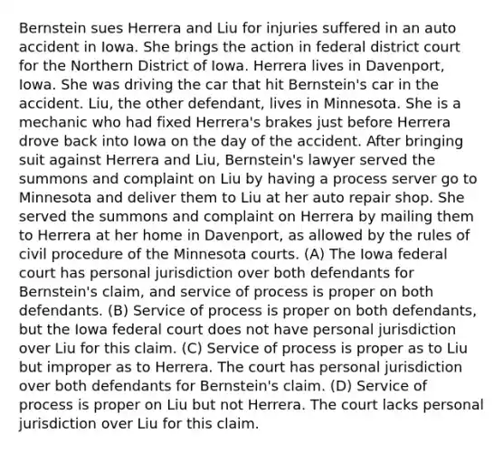 Bernstein sues Herrera and Liu for injuries suffered in an auto accident in Iowa. She brings the action in federal district court for the Northern District of Iowa. Herrera lives in Davenport, Iowa. She was driving the car that hit Bernstein's car in the accident. Liu, the other defendant, lives in Minnesota. She is a mechanic who had fixed Herrera's brakes just before Herrera drove back into Iowa on the day of the accident. After bringing suit against Herrera and Liu, Bernstein's lawyer served the summons and complaint on Liu by having a process server go to Minnesota and deliver them to Liu at her auto repair shop. She served the summons and complaint on Herrera by mailing them to Herrera at her home in Davenport, as allowed by the rules of civil procedure of the Minnesota courts. (A) The Iowa federal court has personal jurisdiction over both defendants for Bernstein's claim, and service of process is proper on both defendants. (B) Service of process is proper on both defendants, but the Iowa federal court does not have personal jurisdiction over Liu for this claim. (C) Service of process is proper as to Liu but improper as to Herrera. The court has personal jurisdiction over both defendants for Bernstein's claim. (D) Service of process is proper on Liu but not Herrera. The court lacks personal jurisdiction over Liu for this claim.