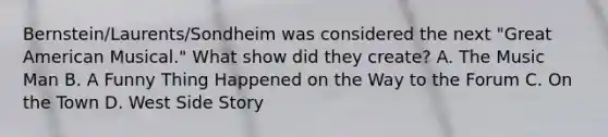 Bernstein/Laurents/Sondheim was considered the next "Great American Musical." What show did they create? A. The Music Man B. A Funny Thing Happened on the Way to the Forum C. On the Town D. West Side Story