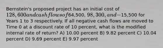 Bernstein's proposed project has an initial cost of 128,600 and cash flows of64,500, 98,300, and −15,500 for Years 1 to 3 respectively. If all negative cash flows are moved to Time 0 at a discount rate of 10 percent, what is the modified internal rate of return? A) 10.00 percent B) 9.82 percent C) 10.04 percent D) 9.69 percent E) 9.97 percent