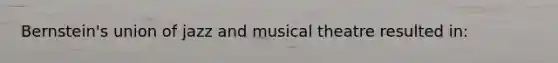 Bernstein's union of jazz and musical theatre resulted in: