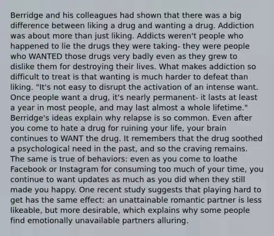 Berridge and his colleagues had shown that there was a big difference between liking a drug and wanting a drug. Addiction was about more than just liking. Addicts weren't people who happened to lie the drugs they were taking- they were people who WANTED those drugs very badly even as they grew to dislike them for destroying their lives. What makes addiction so difficult to treat is that wanting is much harder to defeat than liking. "It's not easy to disrupt the activation of an intense want. Once people want a drug, it's nearly permanent- it lasts at least a year in most people, and may last almost a whole lifetime." Berridge's ideas explain why relapse is so common. Even after you come to hate a drug for ruining your life, your brain continues to WANT the drug. It remembers that the drug soothed a psychological need in the past, and so the craving remains. The same is true of behaviors: even as you come to loathe Facebook or Instagram for consuming too much of your time, you continue to want updates as much as you did when they still made you happy. One recent study suggests that playing hard to get has the same effect: an unattainable romantic partner is less likeable, but more desirable, which explains why some people find emotionally unavailable partners alluring.