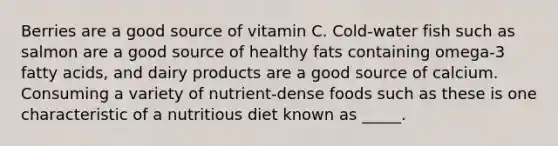 Berries are a good source of vitamin C. Cold-water fish such as salmon are a good source of healthy fats containing omega-3 fatty acids, and dairy products are a good source of calcium. Consuming a variety of nutrient-dense foods such as these is one characteristic of a nutritious diet known as _____.