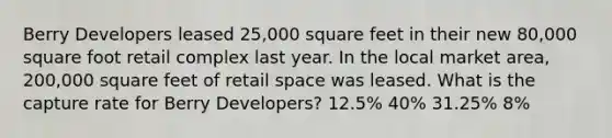 Berry Developers leased 25,000 square feet in their new 80,000 square foot retail complex last year. In the local market area, 200,000 square feet of retail space was leased. What is the capture rate for Berry Developers? 12.5% 40% 31.25% 8%