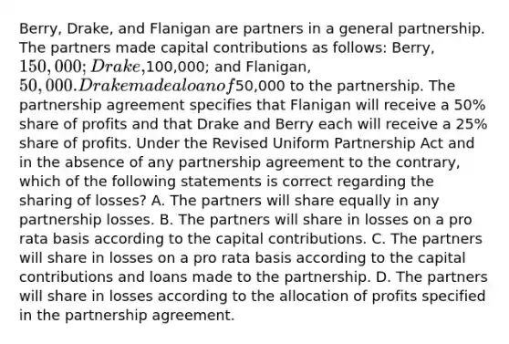 Berry, Drake, and Flanigan are partners in a general partnership. The partners made capital contributions as follows: Berry, 150,000; Drake,100,000; and Flanigan, 50,000. Drake made a loan of50,000 to the partnership. The partnership agreement specifies that Flanigan will receive a 50% share of profits and that Drake and Berry each will receive a 25% share of profits. Under the Revised Uniform Partnership Act and in the absence of any partnership agreement to the contrary, which of the following statements is correct regarding the sharing of losses? A. The partners will share equally in any partnership losses. B. The partners will share in losses on a pro rata basis according to the capital contributions. C. The partners will share in losses on a pro rata basis according to the capital contributions and loans made to the partnership. D. The partners will share in losses according to the allocation of profits specified in the partnership agreement.