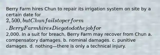 Berry Farm hires Chun to repair its irrigation system on site by a certain date for 2,500, but Chun fails to perform. Berry Farm hires Diego to do the job for2,000. In a suit for breach, Berry Farm may recover from Chun a. compensatory damages. b. nominal damages. c. punitive damages. d. nothing—there is only a technical injury.