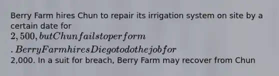 Berry Farm hires Chun to repair its irrigation system on site by a certain date for 2,500, but Chun fails to perform. Berry Farm hires Diego to do the job for2,000. In a suit for breach, Berry Farm may recover from Chun