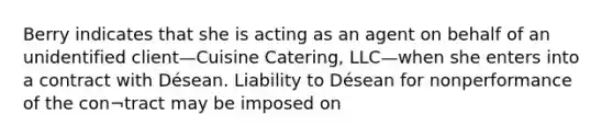 Berry indicates that she is acting as an agent on behalf of an unidentified client—Cuisine Catering, LLC—when she enters into a contract with Désean. Liability to Désean for nonperformance of the con¬tract may be imposed on