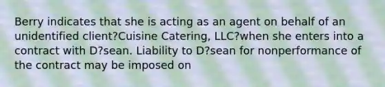 Berry indicates that she is acting as an agent on behalf of an unidentified client?Cuisine Catering, LLC?when she enters into a contract with D?sean. Liability to D?sean for nonperformance of the contract may be imposed on