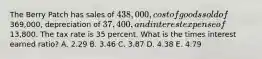 The Berry Patch has sales of 438,000, cost of goods sold of369,000, depreciation of 37,400, and interest expense of13,800. The tax rate is 35 percent. What is the times interest earned ratio? A. 2.29 B. 3.46 C. 3.87 D. 4.38 E. 4.79