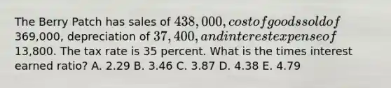 The Berry Patch has sales of 438,000, cost of goods sold of369,000, depreciation of 37,400, and interest expense of13,800. The tax rate is 35 percent. What is the times interest earned ratio? A. 2.29 B. 3.46 C. 3.87 D. 4.38 E. 4.79