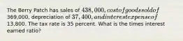 The Berry Patch has sales of 438,000, cost of goods sold of369,000, depreciation of 37,400, and interest expense of13,800. The tax rate is 35 percent. What is the times interest earned ratio?