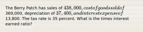 The Berry Patch has sales of 438,000, cost of goods sold of369,000, depreciation of 37,400, and interest expense of13,800. The tax rate is 35 percent. What is the times interest earned ratio?