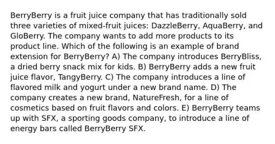 BerryBerry is a fruit juice company that has traditionally sold three varieties of mixed-fruit juices: DazzleBerry, AquaBerry, and GloBerry. The company wants to add more products to its product line. Which of the following is an example of brand extension for BerryBerry? A) The company introduces BerryBliss, a dried berry snack mix for kids. B) BerryBerry adds a new fruit juice flavor, TangyBerry. C) The company introduces a line of flavored milk and yogurt under a new brand name. D) The company creates a new brand, NatureFresh, for a line of cosmetics based on fruit flavors and colors. E) BerryBerry teams up with SFX, a sporting goods company, to introduce a line of energy bars called BerryBerry SFX.