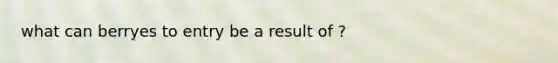 what can berryes to entry be a result of ?