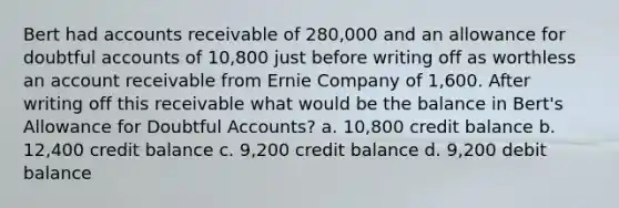 Bert had accounts receivable of 280,000 and an allowance for doubtful accounts of 10,800 just before writing off as worthless an account receivable from Ernie Company of 1,600. After writing off this receivable what would be the balance in Bert's Allowance for Doubtful Accounts? a. 10,800 credit balance b. 12,400 credit balance c. 9,200 credit balance d. 9,200 debit balance