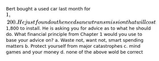 Bert bought a used car last month for 1,200. He just found out he needs a new transmission that will cost1,800 to install. He is asking you for advice as to what he should do. What financial principle from Chapter 1 would you use to base your advice on? a. Waste not, want not, smart spending matters b. Protect yourself from major catastrophes c. mind games and your money d. none of the above wold be correct