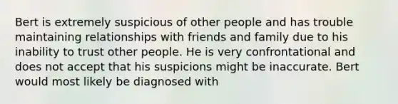 Bert is extremely suspicious of other people and has trouble maintaining relationships with friends and family due to his inability to trust other people. He is very confrontational and does not accept that his suspicions might be inaccurate. Bert would most likely be diagnosed with