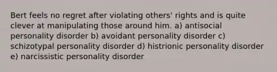 Bert feels no regret after violating others' rights and is quite clever at manipulating those around him. a) antisocial personality disorder b) avoidant personality disorder c) schizotypal personality disorder d) histrionic personality disorder e) narcissistic personality disorder