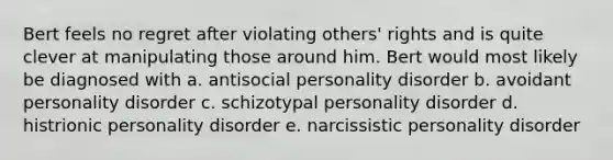 Bert feels no regret after violating others' rights and is quite clever at manipulating those around him. Bert would most likely be diagnosed with a. antisocial personality disorder b. avoidant personality disorder c. schizotypal personality disorder d. histrionic personality disorder e. narcissistic personality disorder