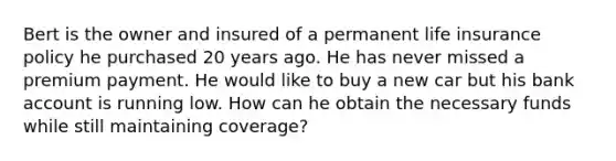 Bert is the owner and insured of a permanent life insurance policy he purchased 20 years ago. He has never missed a premium payment. He would like to buy a new car but his bank account is running low. How can he obtain the necessary funds while still maintaining coverage?