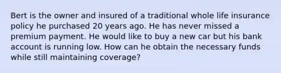 Bert is the owner and insured of a traditional whole life insurance policy he purchased 20 years ago. He has never missed a premium payment. He would like to buy a new car but his bank account is running low. How can he obtain the necessary funds while still maintaining coverage?