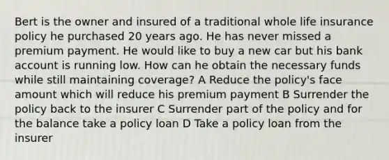 Bert is the owner and insured of a traditional whole life insurance policy he purchased 20 years ago. He has never missed a premium payment. He would like to buy a new car but his bank account is running low. How can he obtain the necessary funds while still maintaining coverage? A Reduce the policy's face amount which will reduce his premium payment B Surrender the policy back to the insurer C Surrender part of the policy and for the balance take a policy loan D Take a policy loan from the insurer