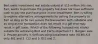 Bert owns investment real estate valued at 15 million. His son, Earl, wants to purchase the property but does not have sufficient cash to pay the purchase price in one installment. Bert is willing to explore alternative arrangements for selling the property to Earl as long as he can secure the transaction with collateral and as long as the transaction does not result in a gift that may result in gift taxes. Which of the following transactions is(are) suitable for achieving Bert and Earl's objectives? 1. Bargain sale 2. Private annuity 3. Self-canceling installment note (SCIN) A)3 only. B)1 and 3. C)2 and 3. D)1 and 2.