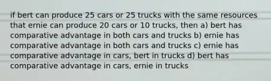 if bert can produce 25 cars or 25 trucks with the same resources that ernie can produce 20 cars or 10 trucks, then a) bert has comparative advantage in both cars and trucks b) ernie has comparative advantage in both cars and trucks c) ernie has comparative advantage in cars, bert in trucks d) bert has comparative advantage in cars, ernie in trucks