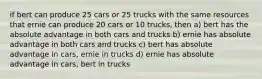 if bert can produce 25 cars or 25 trucks with the same resources that ernie can produce 20 cars or 10 trucks, then a) bert has the absolute advantage in both cars and trucks b) ernie has absolute advantage in both cars and trucks c) bert has absolute advantage in cars, ernie in trucks d) ernie has absolute advantage in cars, bert in trucks